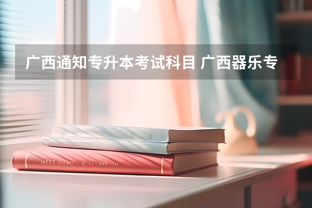 广西通知专升本考试科目 广西器乐专升本需要考些什么科目