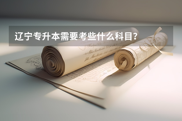 辽宁专升本需要考些什么科目？