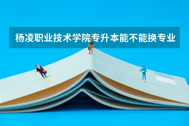 杨凌职业技术学院专升本能不能换专业？