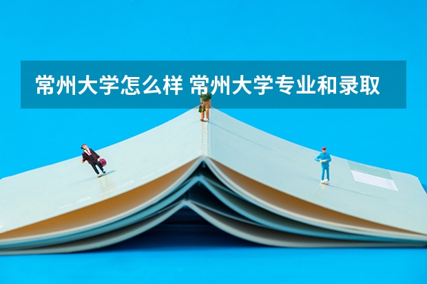 常州大学怎么样 常州大学专业和录取分数线汇总